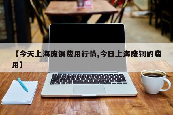【今天上海废铜费用行情,今日上海废铜的费用】