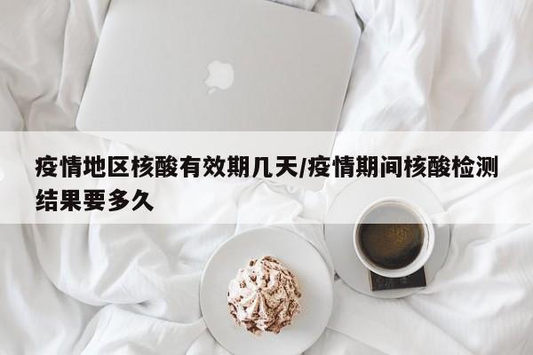 疫情地区核酸有效期几天/疫情期间核酸检测结果要多久