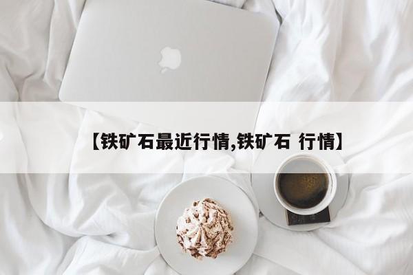 【铁矿石最近行情,铁矿石 行情】