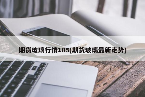 期货玻璃行情105(期货玻璃最新走势)