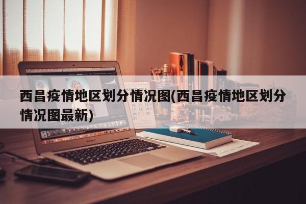 西昌疫情地区划分情况图(西昌疫情地区划分情况图最新)