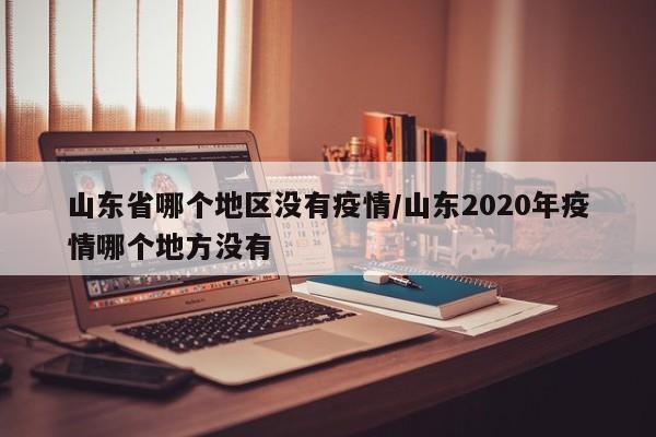 山东省哪个地区没有疫情/山东2020年疫情哪个地方没有