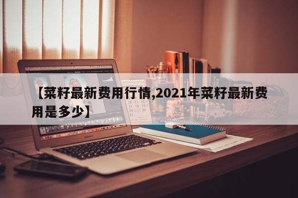 【菜籽最新费用行情,2021年菜籽最新费用是多少】
