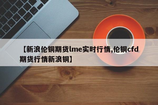 【新浪伦铜期货lme实时行情,伦铜cfd期货行情新浪铜】