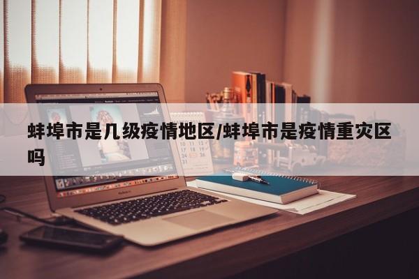 蚌埠市是几级疫情地区/蚌埠市是疫情重灾区吗