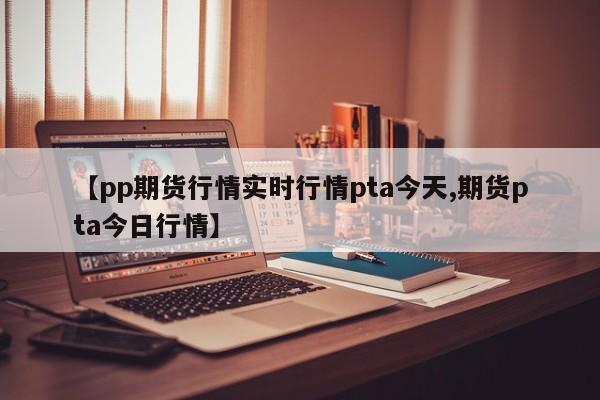 【pp期货行情实时行情pta今天,期货pta今日行情】