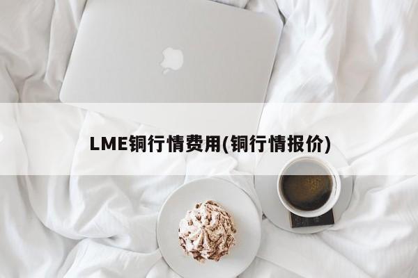 LME铜行情费用(铜行情报价)