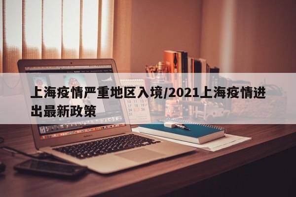 上海疫情严重地区入境/2021上海疫情进出最新政策
