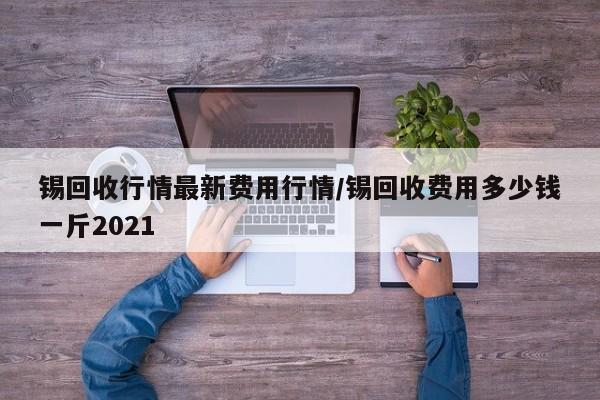 锡回收行情最新费用行情/锡回收费用多少钱一斤2021
