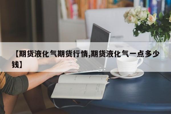 【期货液化气期货行情,期货液化气一点多少钱】