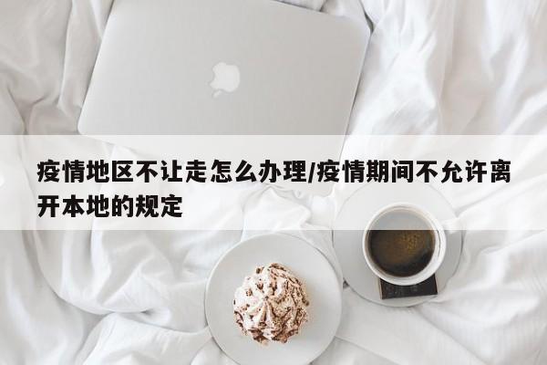 疫情地区不让走怎么办理/疫情期间不允许离开本地的规定