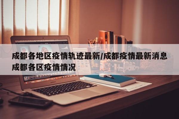 成都各地区疫情轨迹最新/成都疫情最新消息成都各区疫情情况
