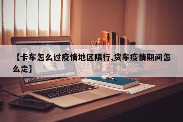 【卡车怎么过疫情地区限行,货车疫情期间怎么走】