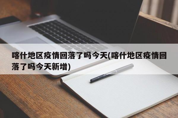 喀什地区疫情回落了吗今天(喀什地区疫情回落了吗今天新增)